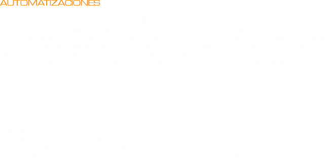 AUTOMATIZACIONES En esta especialidad se fundó el desarrollo de las capacidades actuales. El valor que aporta esta línea de desarrollo tecnológico se manifiesta a través de la implementación de soluciones de automatismo, desarrollos especiales o bien de software que exigen conectividad en tiempo real de información por vías más convencionales: Conectividad con equipos industriales, PLCs, placas de entrada/salida, registradores, microcontroladores.
El cuerpo técnico posee la experiencia profesional necesaria para concebir soluciones con un completo entendimiento. Los objetivos más encomendados a este sector son: O Tratamiento de aire
O Control de accesos
O Duchas
O Telemetría
O Automatización de maquinaria y procesos industriales
O Acondicionamiento de equipos y aplicaciones existentes
O Desarrollar módulos independientes para adquisición y control automático.
